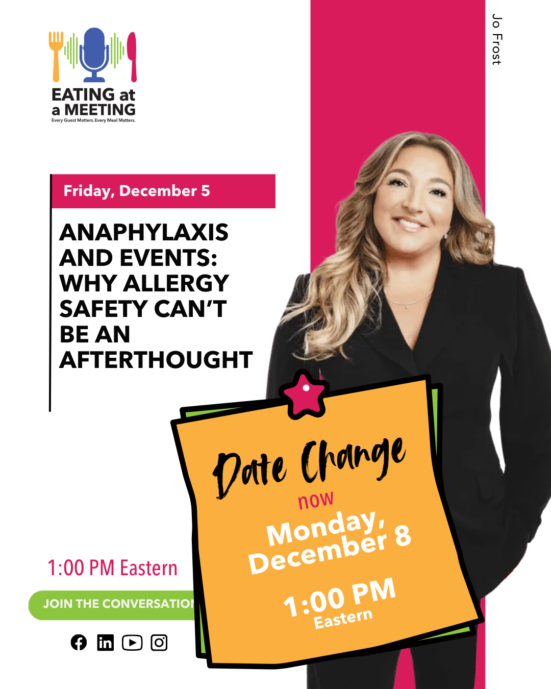 EAAM Pre-show - IG - Jo Frost - DATE CHANGE Promotional graphic for the Eating at a Meeting podcast featuring guest Jo Frost. The original header reads “Friday, December 5,” with the episode title “Anaphylaxis and Events: Why Allergy Safety Can’t Be an Afterthought.” A large orange sticky-note graphic overlays the image with a pink star on top. The note reads “Date Change — now Monday, December 8 — 1:00 PM Eastern.” Jo Frost is pictured on the right wearing a black suit and smiling. Icons for Facebook, LinkedIn, YouTube, and Instagram appear at the bottom along with a “Join the Conversation” button.